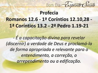 Profecia
Romanos 12.6 - 1ª Coríntios 12.10,28 -
1ª Coríntios 13.2 - 2ª Pedro 1.19-21
- É a capacitação divina para revelar
(discernir) a verdade de Deus e proclamá-la
de forma apropriada e relevante para o
entendimento, a correção, o
arrependimento ou a edificação.
 