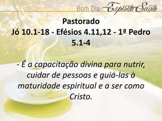 Pastorado
Jó 10.1-18 - Efésios 4.11,12 - 1ª Pedro
5.1-4
- É a capacitação divina para nutrir,
cuidar de pessoas e guiá-las à
maturidade espiritual e a ser como
Cristo.
 