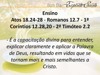 Ensino
Atos 18.24-28 - Romanos 12.7 - 1ª
Coríntios 12.28,20 - 2ª Timóteo 2.2
- É a capacitação divina para entender,
explicar claramente e aplicar a Palavra
de Deus, resultando em vidas que se
tornam mais e mais semelhantes a
Cristo.
 
