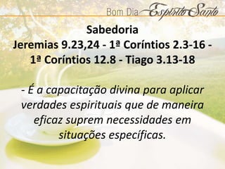 Sabedoria
Jeremias 9.23,24 - 1ª Coríntios 2.3-16 -
1ª Coríntios 12.8 - Tiago 3.13-18
- É a capacitação divina para aplicar
verdades espirituais que de maneira
eficaz suprem necessidades em
situações específicas.
 