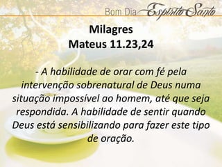 Milagres
Mateus 11.23,24
- A habilidade de orar com fé pela
intervenção sobrenatural de Deus numa
situação impossível ao homem, até que seja
respondida. A habilidade de sentir quando
Deus está sensibilizando para fazer este tipo
de oração.
 
