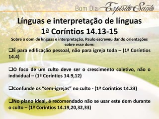 Línguas e interpretação de línguas
1ª Coríntios 14.13-15
Sobre o dom de línguas e interpretação, Paulo escreveu dando orientações
sobre esse dom:
É para edificação pessoal, não para igreja toda – (1ª Coríntios
14.4)
O foco de um culto deve ser o crescimento coletivo, não o
individual – (1ª Coríntios 14.9,12)
Confunde os “sem-igrejas” no culto - (1ª Coríntios 14.23)
No plano ideal, é recomendado não se usar este dom durante
o culto – (1ª Coríntios 14.19,20,32,33)
 