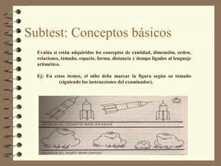 Evalúa si están adquiridos los conceptos de cantidad, dimensión, orden,
relaciones, tamaño, espacio, forma, distancia y tiempo ligados al lenguaje
aritmético.
Ej: En estos ítemes, el niño debe marcar la figura según su tamaño
(siguiendo las instrucciones del examinador).
Subtest: Conceptos básicos
 