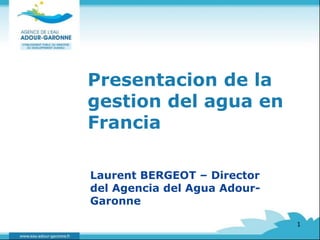 Presentacion de la 
gestion del agua en 
Francia 
Laurent BERGEOT – Director 
del Agencia del Agua Adour- 
Garonne 
1 
 