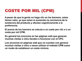 COSTE POR MIL (CPM)
A pesar de que la gente no haga clic en los banners, estos
tienen valor, ya que estos sí aumentan la conciencia de la
existencia del producto y afectan cognitivamente a la
preferencia.
El precio de los banners se calcula a un coste por clic o a un
coste por mil CPM.
En general los anuncios en las páginas web que generan
muchas visitas o clics tienden a funcionar con el CPC.
Los anuncios en páginas web que no cuentan con generar
muchas visitas o clics a veces utilizan el método CPM como
un modo de establecer un coste mínimo.
 