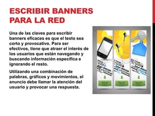 ESCRIBIR BANNERS
PARA LA RED
Una de las claves para escribir
banners eficaces es que el texto sea
corto y provocativo. Para ser
efectivos, tiene que atraer el interés de
los usuarios que están navegando y
buscando información específica e
ignorando el resto.
Utilizando una combinación de
palabras, gráficos y movimientos, el
anuncio debe llamar la atención del
usuario y provocar una respuesta.
 