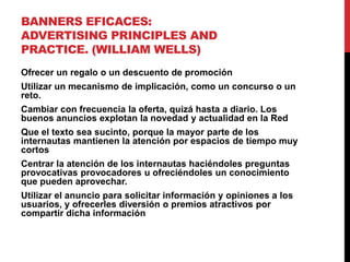 BANNERS EFICACES:
ADVERTISING PRINCIPLES AND
PRACTICE. (WILLIAM WELLS)
Ofrecer un regalo o un descuento de promoción
Utilizar un mecanismo de implicación, como un concurso o un
reto.
Cambiar con frecuencia la oferta, quizá hasta a diario. Los
buenos anuncios explotan la novedad y actualidad en la Red
Que el texto sea sucinto, porque la mayor parte de los
internautas mantienen la atención por espacios de tiempo muy
cortos
Centrar la atención de los internautas haciéndoles preguntas
provocativas provocadores u ofreciéndoles un conocimiento
que pueden aprovechar.
Utilizar el anuncio para solicitar información y opiniones a los
usuarios, y ofrecerles diversión o premios atractivos por
compartir dicha información
 