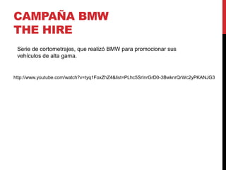 CAMPAÑA BMW
THE HIRE
http://www.youtube.com/watch?v=tyq1FoxZhZ4&list=PLhc5SrInrGrD0-3BwknrQrWc2yPKANJG3
Serie de cortometrajes, que realizó BMW para promocionar sus
vehículos de alta gama.
 