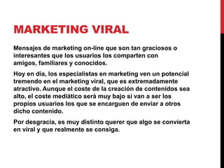 MARKETING VIRAL
Mensajes de marketing on-line que son tan graciosos o
interesantes que los usuarios los comparten con
amigos, familiares y conocidos.
Hoy en día, los especialistas en marketing ven un potencial
tremendo en el marketing viral, que es extremadamente
atractivo. Aunque el coste de la creación de contenidos sea
alto, el coste mediático será muy bajo si van a ser los
propios usuarios los que se encarguen de enviar a otros
dicho contenido.
Por desgracia, es muy distinto querer que algo se convierta
en viral y que realmente se consiga.
 