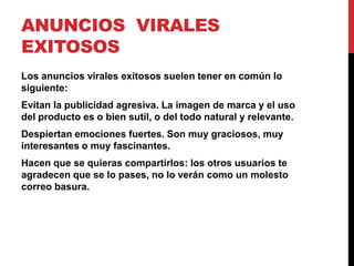 ANUNCIOS VIRALES
EXITOSOS
Los anuncios virales exitosos suelen tener en común lo
siguiente:
Evitan la publicidad agresiva. La imagen de marca y el uso
del producto es o bien sutil, o del todo natural y relevante.
Despiertan emociones fuertes. Son muy graciosos, muy
interesantes o muy fascinantes.
Hacen que se quieras compartirlos: los otros usuarios te
agradecen que se lo pases, no lo verán como un molesto
correo basura.
 