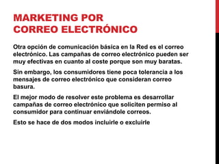 MARKETING POR
CORREO ELECTRÓNICO
Otra opción de comunicación básica en la Red es el correo
electrónico. Las campañas de correo electrónico pueden ser
muy efectivas en cuanto al coste porque son muy baratas.
Sin embargo, los consumidores tiene poca tolerancia a los
mensajes de correo electrónico que consideran correo
basura.
El mejor modo de resolver este problema es desarrollar
campañas de correo electrónico que soliciten permiso al
consumidor para continuar enviándole correos.
Esto se hace de dos modos incluirle o excluirle
 