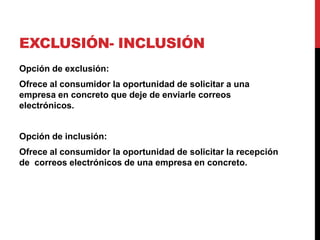 EXCLUSIÓN- INCLUSIÓN
Opción de exclusión:
Ofrece al consumidor la oportunidad de solicitar a una
empresa en concreto que deje de enviarle correos
electrónicos.
Opción de inclusión:
Ofrece al consumidor la oportunidad de solicitar la recepción
de correos electrónicos de una empresa en concreto.
 