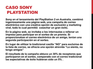 CASO SONY
PLAYSTATION
Sony en el lanzamiento del PlayStation 2 en Australia, combinó
ingeniosamente una página web, una campaña de correo
electrónico con una creativa opción de exclusión y marketing
viral, todo lo cual permitió cosechar un gran éxito.
En la página web, se invitaba a los internautas a rellenar un
impreso para participar en el sorteo de un premio. Si
proporcionaban el correo electrónico de un amigo, tenían una
segunda participación en el sorteo.
En lugar de utilizar la tradicional casilla “NO” para excluirse de
la lista de correo, se ofrecía una opción atrevida “Lo siento, no
tengo amigos”
El resultado de la campaña obtuvo un 30% de receptores que
participaron en el sorteo, comparado con el correo tradicional
las expectativas de éxito hubieran sido un 5% .
 