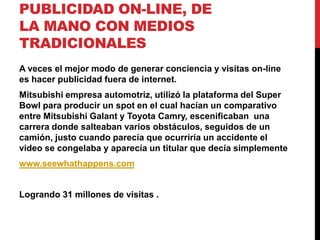PUBLICIDAD ON-LINE, DE
LA MANO CON MEDIOS
TRADICIONALES
A veces el mejor modo de generar conciencia y visitas on-line
es hacer publicidad fuera de internet.
Mitsubishi empresa automotriz, utilizó la plataforma del Super
Bowl para producir un spot en el cual hacían un comparativo
entre Mitsubishi Galant y Toyota Camry, escenificaban una
carrera donde salteaban varios obstáculos, seguidos de un
camión, justo cuando parecía que ocurriría un accidente el
video se congelaba y aparecía un titular que decía simplemente
www.seewhathappens.com
Logrando 31 millones de visitas .
 