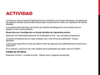 ACTIVIDAD
La forma en que se hace la Publicidad ha ido cambiando con el paso del tiempo, ha dejado de
ser estática (medios tradicionales) dando paso muchas de las veces a la utilización de medios
digitales.
Los profesionales del área, han tenido que diseñar estrategias de comunicación que se
apeguen a los nuevos públicos.
Desarrolla una investigación en donde abordes las siguientes puntos:
Definición de Publicidad tradicional VS Publicidad on-line.- haz una tabla comparativa,  
¿Cuándo consideras que es mejor emplear una u otra forma de publicidad? incluye
ejemplos. 
¿Qué pasos específicos crees que deben tomar las agencias de publicidad para evolucionar y
sobrevivir? 
En tu opinión ¿cuál es el uso más creativo de la publicidad que hayas visto en la Red?
FORMA DE ENTREGA
Extensión mínima 1 cuartilla de texto. Debes incluir imágenes de ejemplo,
 