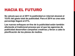 HACIA EL FUTURO
Se calcula que en el 2011 la publicidad en internet alcanzó el
15.6% del gasto total de publicidad. Para el 2014 se cree este
porcentaje llegará al 21%.
Los nuevos enfoques on-line de la publicidad están también
afectando al tradicional proceso por el que las agencias de
publicidad desarrollan campañas creativas y llevan a cabo la
planificación de los planes de medios.
 