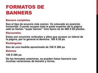 FORMATOS DE
BANNERS
Banners completos
Son el tipo de anuncio más común. Va colocado en posición
horizontal. Cuando ocupan toda la parte superior de la página
web se llaman “super banner” Uno tipico es de 480 X 60 pixeles.
Rascacielos.
Estos son anuncios verticales y altos que ocupan un lateral de
la página, por lo general el derecho. 160 X 50 px
Rectángulos.
Son de una medida aproximada de 336 X 280 px
Botones
120 X 280 px.
De los formatos anteriores, se pueden hacer banners con
muchas variaciones de tamaño y forma.
 