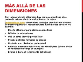 MÁS ALLÁ DE LAS
DIMENSIONES
Con independencia al tamaño, hay pautas específicas si se
pretende extraer al máximo el potencial de estos.
(www.webtips.com) ofrece siete consejos prácticos del director
de marketing Michael Fleischner para aumentar los clics en los
banners.
• Diseñe el banner para páginas específicas
• Dótelos de animaciones
• Use un texto breve y provocativo
• Pruebe distintos formatos de diseño
• Contrate a un diseñador profesional
• Reduzca el tamaño del archivo del banner para que no afecte
la velocidad de carga de la página
• Evalúe a diario el rendimiento del banner
 