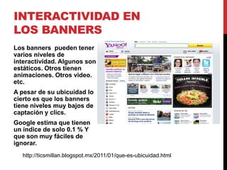 INTERACTIVIDAD EN
LOS BANNERS
Los banners pueden tener
varios niveles de
interactividad. Algunos son
estáticos. Otros tienen
animaciones. Otros video.
etc.
A pesar de su ubicuidad lo
cierto es que los banners
tiene niveles muy bajos de
captación y clics.
Google estima que tienen
un índice de solo 0.1 % Y
que son muy fáciles de
ignorar.
http://ticsmillan.blogspot.mx/2011/01/que-es-ubicuidad.html
 