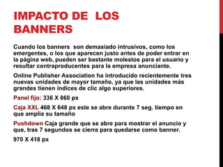 IMPACTO DE LOS
BANNERS
Cuando los banners son demasiado intrusivos, como los
emergentes, o los que aparecen justo antes de poder entrar en
la página web, pueden ser bastante molestos para el usuario y
resultar contraproducentes para la empresa anunciante.
Online Publisher Association ha introducido recientemente tres
nuevas unidades de mayor tamaño, ya que las unidades más
grandes tienen índices de clic algo superiores.
Panel fijo: 336 X 860 px
Caja XXL 468 X 648 px este se abre durante 7 seg. tiempo en
que amplia su tamaño
Pushdown Caja grande que se abre para mostrar el anuncio y
que, tras 7 segundos se cierra para quedarse como banner.
970 X 418 px
 