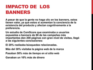 IMPACTO DE LOS
BANNERS
A pesar de que la gente no haga clic en los banners, estos
tienen valor, ya que estos sí aumentan la conciencia de la
existencia del producto y afectan cognitivamente a la
preferencia.
Un estudio de ComScore que examinaba a usuarios
expuestos a banners de 80 de las campañas más
importantes den 200 páginas con gran nivel de visitas, llegó
a las siguientes conclusiones:
El 20% realizaba búsquedas relacionadas.
Más del 30% visitaba la página web de la marca
Pasaban 50% más de tiempo en el sitio web
Ganaban un 10% más de dinero
 