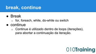 break, continue 
● Break 
o for, foreach, while, do-while ou switch 
● continue 
o Continue é utilizado dentro de loops (iterações), 
para abortar a continuação da iteração. 
 