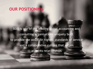 Page 8
OUR POSITIONING
BDO is one of the leading global accounting and
consulting organisations uniquely built
to provide the absolute highest standards of service
and a collaborative culture that values
all of its relationships
 