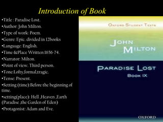 Introduction of Book
•Title : Paradise Lost.
•Author: John Milton.
•Type of work: Poem.
•Genre: Epic. divided in 12books
•Language: English.
•Time &Place Written:1656-74.
•Narrator: Milton.
•Point of view. Third person.
•Tone:Lofty,formal,tragic.
•Tense: Present.
•Setting (time):Before the beginning of
time.
•setting(place): Hell ,Heaven ,Earth
(Paradise ,the Garden of Eden)
•Protagonist: Adam and Eve.

 