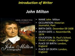 Introduction of Writer

John Milton
• NAME John Milton
• OCCUPATION: Historian
Journalist, Poet
• BIRTH DATE: Desember 09 1608
• DEATH DATE: c. November08,
1674
• EDUCATION: St. Paul's School,
Christ's College, Cambridge
• PLACE OF BIRTH: London,
England
• PLACE OF DEATH: London,
England

 