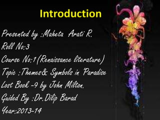 Introduction
Introduction

Presented by :Maheta Arati R.
Presented by :Maheta Arati R.
Roll No:3
Roll No:3
Course No:1(Renaissance literature)
Course No:1(RenaissanceParadise
literature)
Topic :Themes& Symbols in ‘
Topic :Themes& Symbols in ‘Paradise
Lost Book -9 by John Milton.
Lost Book:Dr.Dilip John Milton.
-9 by Barad
Guided By
Guided By :Dr.Dilip Barad
Year:2013-14

Year:2013-14

 