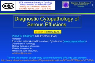1 Diagnostic Cytopathology of  Serous Effusions  Session III  ( 10.00-10.45 ) To view this session on web copy-paste the following URL into your browser:   http://www.slideshare.net/vshidham/03-presentations-iii-vs-847mb-32708bpps-3-27-08-b/   Vinod B. Shidham , MD, FRCPath, FIAC  Professor Executive editor & coeditor-in-chief, CytoJournal ( www.cytojournal.com ) Department of Pathology  Medical College of Wisconsin  9200 W Wisconsin Av,  Milwaukee, WI 53226, USA  [email_address]   2008 Wisconsin Society of Cytology SPRING MEETING, 40TH ANNIVERSARY Holiday Inn – Riverwalk, Neenah, WI Saturday, April 19, 2008 (7.30 to 3.30)  