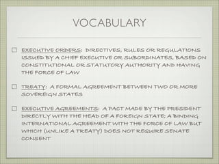 VOCABULARY
EXECUTIVE ORDERS: DIRECTIVES, RULES OR REGULATIONS
ISSUED BY A CHIEF EXECUTIVE OR SUBORDINATES, BASED ON
CONSTITUTIONAL OR STATUTORY AUTHORITY AND HAVING
THE FORCE OF LAW
TREATY: A FORMAL AGREEMENT BETWEEN TWO OR MORE
SOVEREIGN STATES
EXECUTIVE AGREEMENTS: A PACT MADE BY THE PRESIDENT
DIRECTLY WITH THE HEAD OF A FOREIGN STATE; A BINDING
INTERNATIONAL AGREEMENT WITH THE FORCE OF LAW BUT
WHICH (UNLIKE A TREATY) DOES NOT REQUIRE SENATE
CONSENT
 