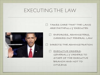 EXECUTING THE LAW
TAKES CARE THAT THE LAWS
ARE FAITHFULLY EXECUTED
ENFORCES, ADMINISTERS,
CARRIES OUT FEDERAL LAW
DIRECTS THE ADMINISTRATION
EXECUTIVE ORDERS:
GENERALLY ORDERS TO
STAFF OF THE EXECUTIVE
BRANCH AND NOT TO
CITIZENS
 