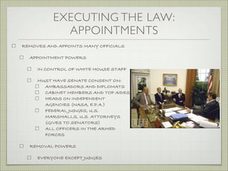 EXECUTING THE LAW:
APPOINTMENTS
REMOVES AND APPOINTS MANY OFFICIALS
APPOINTMENT POWERS
IN CONTROL OF WHITE HOUSE STAFF
MUST HAVE SENATE CONSENT ON:
AMBASSADORS AND DIPLOMATS
CABINET MEMBERS AND TOP AIDES
HEADS ON INDEPENDENT
AGENCIES (NASA, E.P.A.)
FEDERAL JUDGES, U.S.
MARSHALLS, U.S. ATTORNEYS
(GIVES TO SENATORS)
ALL OFFICERS IN THE ARMED
FORCES
REMOVAL POWERS
EVERYONE EXCEPT JUDGES
 