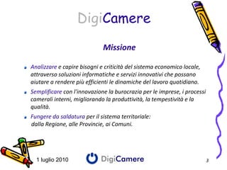 DigiCamere
                             Missione

Analizzare e capire bisogni e criticità del sistema economico locale,
attraverso soluzioni informatiche e servizi innovativi che possano
aiutare a rendere più efficienti le dinamiche del lavoro quotidiano.
Semplificare con l'innovazione la burocrazia per le imprese, i processi
camerali interni, migliorando la produttività, la tempestività e la
qualità.
Fungere da saldatura per il sistema territoriale:
dalla Regione, alle Provincie, ai Comuni.




  1 luglio 2010                                                           3
 