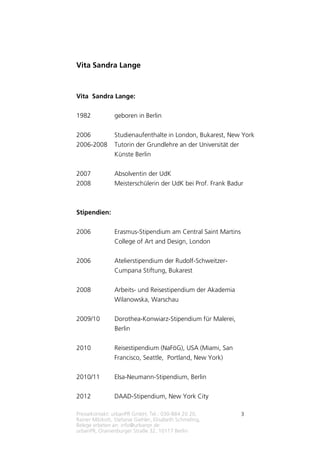 Pressekontakt: urbanPR GmbH, Tel.: 030-884 20 20,
Rainer Milzkott, Stefanie Giehler, Elisabeth Schmeling,
Belege erbeten an: info@urbanpr.de
urbanPR, Oranienburger Straße 32, 10117 Berlin
3
Vita Sandra Lange
Vita Sandra Lange:
1982 geboren in Berlin
2006 Studienaufenthalte in London, Bukarest, New York
2006-2008 Tutorin der Grundlehre an der Universität der
Künste Berlin
2007 Absolventin der UdK
2008 Meisterschülerin der UdK bei Prof. Frank Badur
Stipendien:
2006 Erasmus-Stipendium am Central Saint Martins
College of Art and Design, London
2006 Atelierstipendium der Rudolf-Schweitzer-
Cumpana Stiftung, Bukarest
2008 Arbeits- und Reisestipendium der Akademia
Wilanowska, Warschau
2009/10 Dorothea-Konwiarz-Stipendium für Malerei,
Berlin
2010 Reisestipendium (NaFöG), USA (Miami, San
Francisco, Seattle, Portland, New York)
2010/11 Elsa-Neumann-Stipendium, Berlin
2012 DAAD-Stipendium, New York City
 