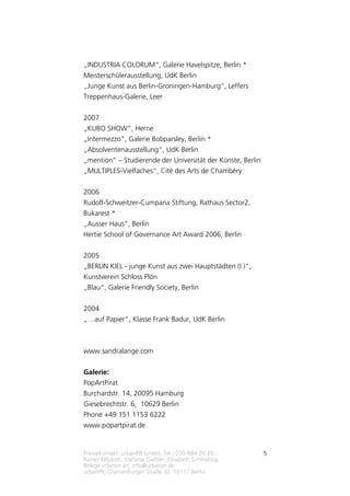 Pressekontakt: urbanPR GmbH, Tel.: 030-884 20 20,
Rainer Milzkott, Stefanie Giehler, Elisabeth Schmeling,
Belege erbeten an: info@urbanpr.de
urbanPR, Oranienburger Straße 32, 10117 Berlin
5
„INDUSTRIA COLORUM“, Galerie Havelspitze, Berlin *
Meisterschülerausstellung, UdK Berlin
„Junge Kunst aus Berlin-Groningen-Hamburg“, Leffers
Treppenhaus-Galerie, Leer
2007
„KUBO SHOW“, Herne
„Intermezzo“, Galerie Bobparsley, Berlin *
„Absolventenausstellung“, UdK Berlin
„mention“ – Studierende der Universität der Künste, Berlin
„MULTIPLES-Vielfaches“, Cité des Arts de Chambéry
2006
Rudolf-Schweitzer-Cumpana Stiftung, Rathaus Sector2,
Bukarest *
„Ausser Haus“, Berlin
Hertie School of Governance Art Award 2006, Berlin
2005
„BERLIN KIEL - junge Kunst aus zwei Hauptstädten (I )“,
Kunstverein Schloss Plön
„Blau“, Galerie Friendly Society, Berlin
2004
„…auf Papier“, Klasse Frank Badur, UdK Berlin
www.sandralange.com
Galerie:
PopArtPirat
Burchardstr. 14, 20095 Hamburg
Giesebrechtstr. 6, 10629 Berlin
Phone +49 151 1153 6222
www.popartpirat.de
 