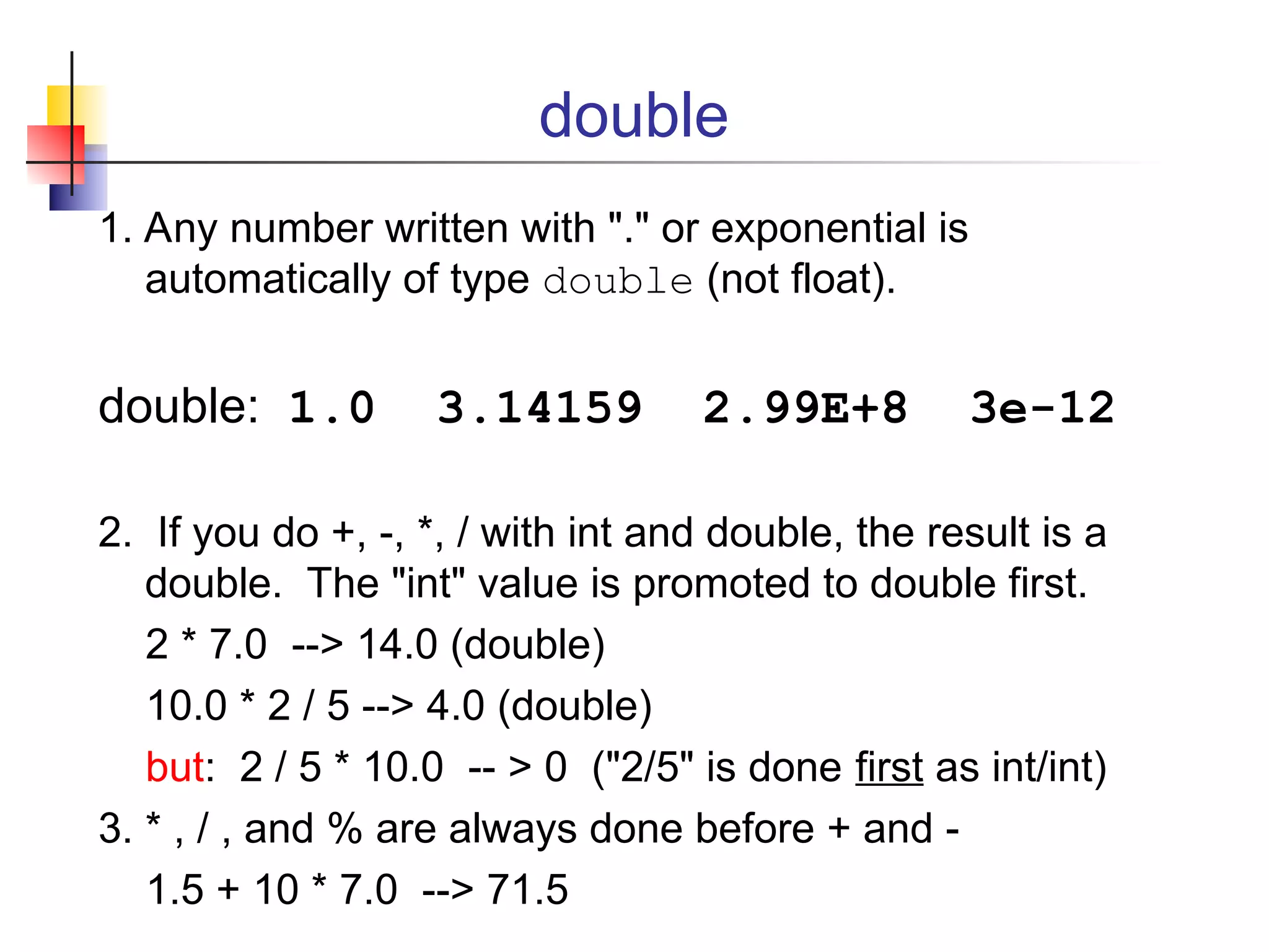 double
1. Any number written with "." or exponential is
automatically of type double (not float).
double: 1.0 3.14159 2.99E+8 3e-12
2. If you do +, -, *, / with int and double, the result is a
double. The "int" value is promoted to double first.
2 * 7.0 --> 14.0 (double)
10.0 * 2 / 5 --> 4.0 (double)
but: 2 / 5 * 10.0 -- > 0 ("2/5" is done first as int/int)
3. * , / , and % are always done before + and -
1.5 + 10 * 7.0 --> 71.5
 
