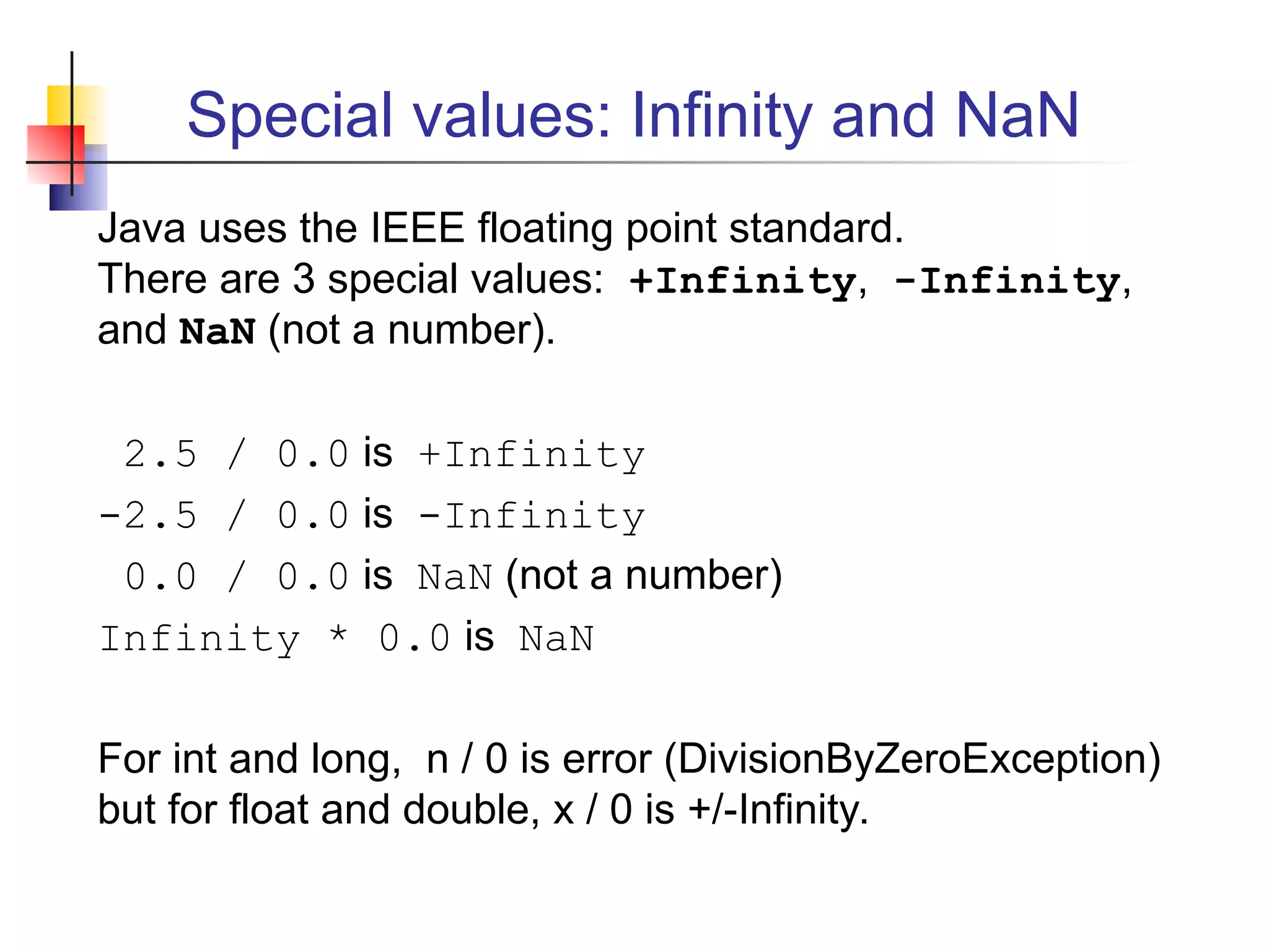 Special values: Infinity and NaN
Java uses the IEEE floating point standard.
There are 3 special values: +Infinity, -Infinity,
and NaN (not a number).
2.5 / 0.0 is +Infinity
-2.5 / 0.0 is -Infinity
0.0 / 0.0 is NaN (not a number)
Infinity * 0.0 is NaN
For int and long, n / 0 is error (DivisionByZeroException)
but for float and double, x / 0 is +/-Infinity.
 