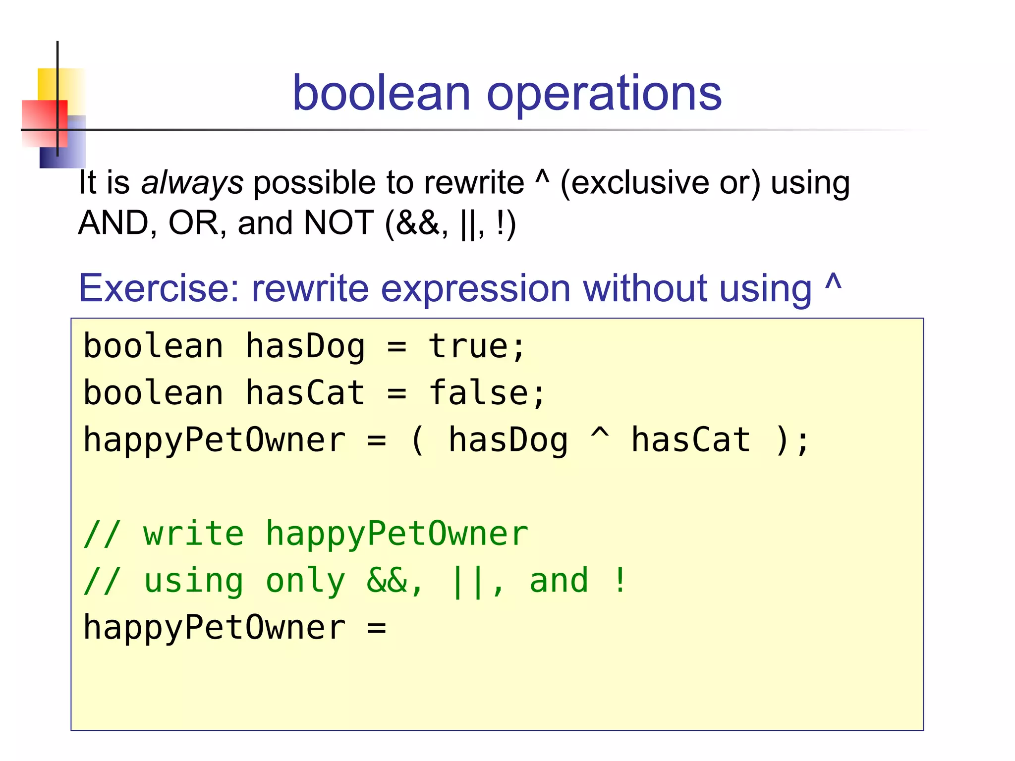 boolean operations
It is always possible to rewrite ^ (exclusive or) using
AND, OR, and NOT (&&, ||, !)
Exercise: rewrite expression without using ^
boolean hasDog = true;
boolean hasCat = false;
happyPetOwner = ( hasDog ^ hasCat );
// write happyPetOwner
// using only &&, ||, and !
happyPetOwner =
 