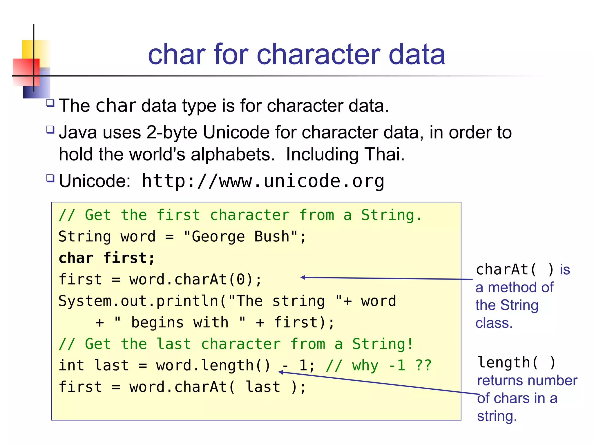 char for character data
 The char data type is for character data.
 Java uses 2-byte Unicode for character data, in order to
hold the world's alphabets. Including Thai.
 Unicode: http://www.unicode.org
// Get the first character from a String.
String word = "George Bush";
char first;
first = word.charAt(0);
System.out.println("The string "+ word
+ " begins with " + first);
// Get the last character from a String!
int last = word.length() - 1; // why -1 ??
first = word.charAt( last );
charAt( ) is
a method of
the String
class.
length( )
returns number
of chars in a
string.
 