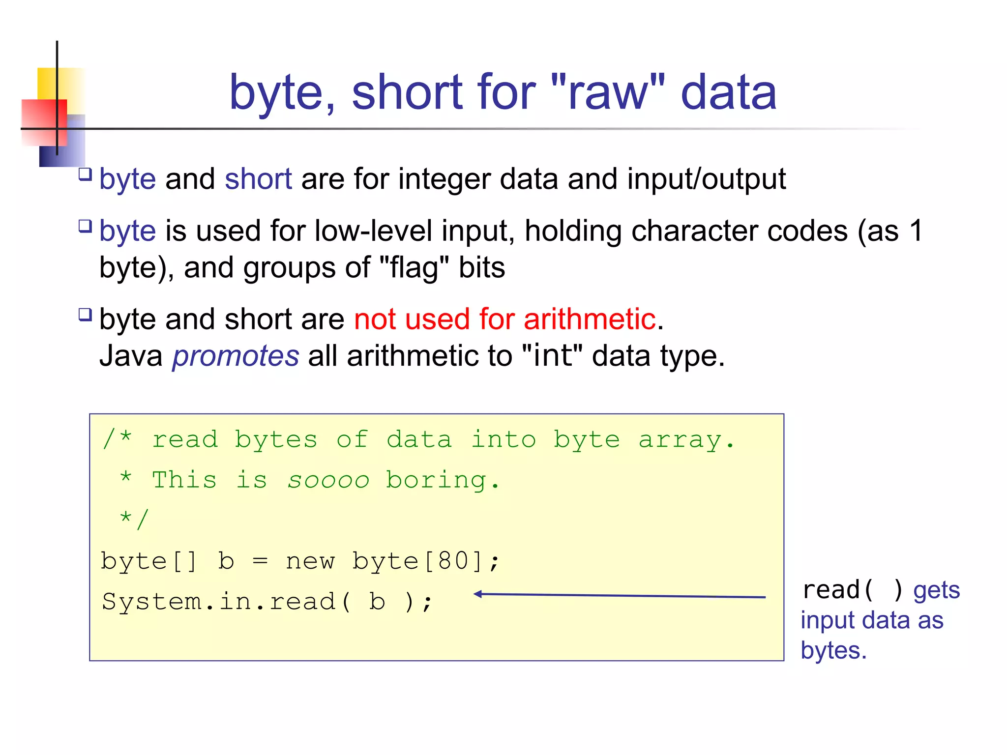 byte, short for "raw" data
 byte and short are for integer data and input/output
 byte is used for low-level input, holding character codes (as 1
byte), and groups of "flag" bits
 byte and short are not used for arithmetic.
Java promotes all arithmetic to "int" data type.
/* read bytes of data into byte array.
* This is soooo boring.
*/
byte[] b = new byte[80];
System.in.read( b ); read( ) gets
input data as
bytes.
 
