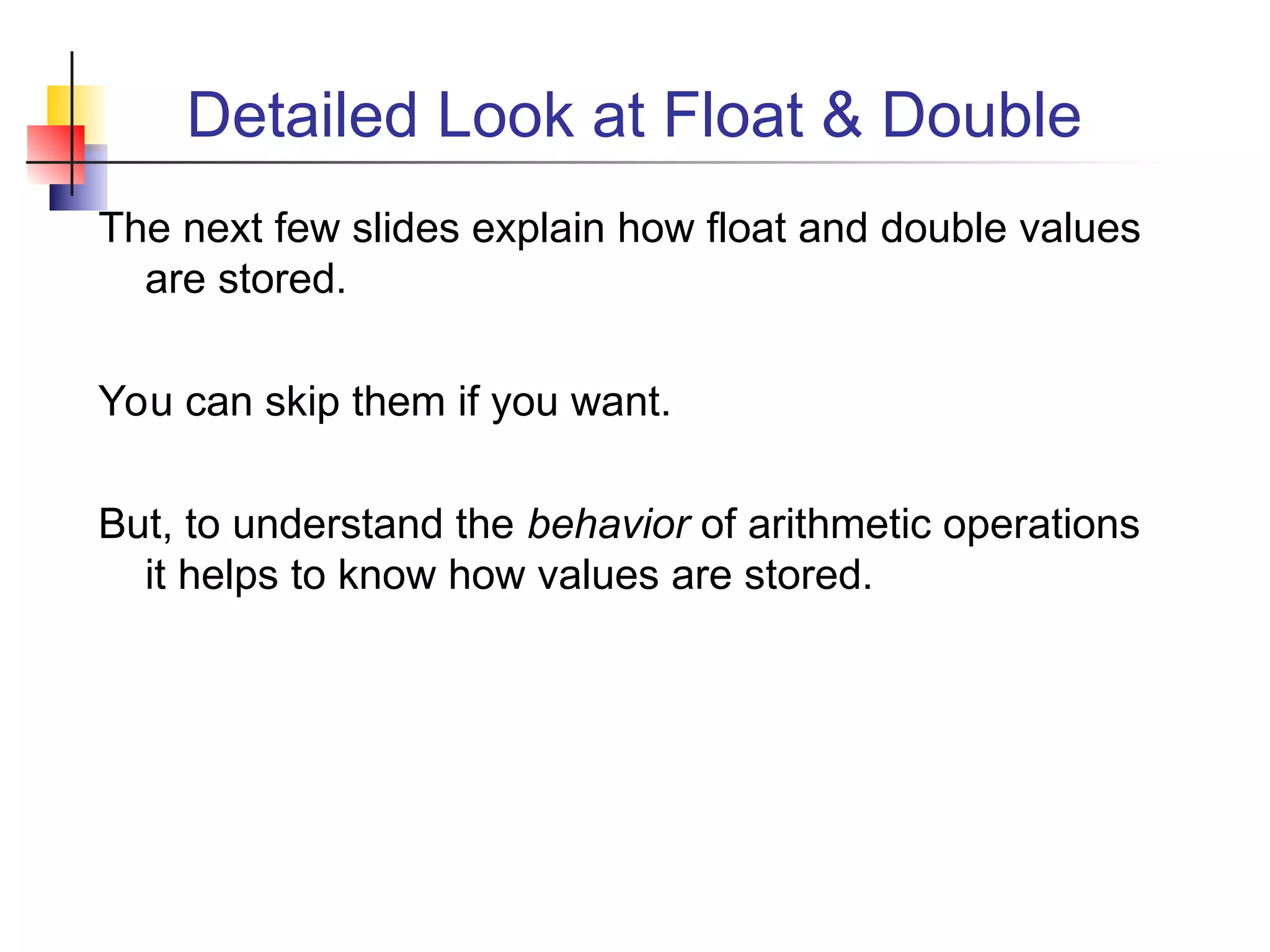 Detailed Look at Float & Double
The next few slides explain how float and double values
are stored.
You can skip them if you want.
But, to understand the behavior of arithmetic operations
it helps to know how values are stored.
 