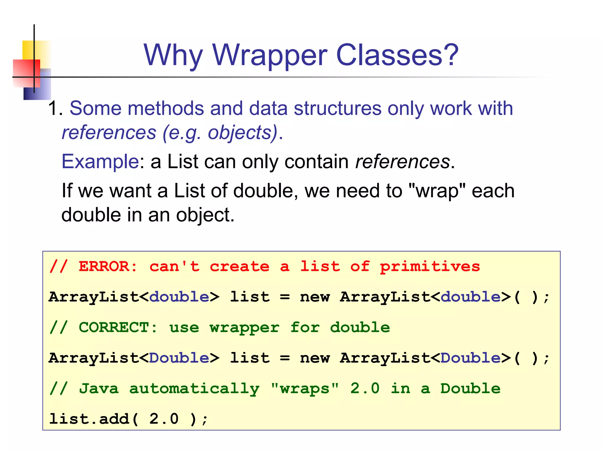 Why Wrapper Classes?
1. Some methods and data structures only work with
references (e.g. objects).
Example: a List can only contain references.
If we want a List of double, we need to "wrap" each
double in an object.
// ERROR: can't create a list of primitives
ArrayList<double> list = new ArrayList<double>( );
// CORRECT: use wrapper for double
ArrayList<Double> list = new ArrayList<Double>( );
// Java automatically "wraps" 2.0 in a Double
list.add( 2.0 );
 