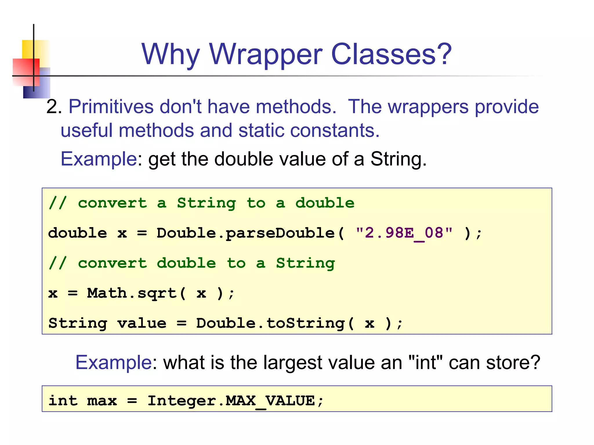 Why Wrapper Classes?
2. Primitives don't have methods. The wrappers provide
useful methods and static constants.
Example: get the double value of a String.
// convert a String to a double
double x = Double.parseDouble( "2.98E_08" );
// convert double to a String
x = Math.sqrt( x );
String value = Double.toString( x );
Example: what is the largest value an "int" can store?
int max = Integer.MAX_VALUE;
 
