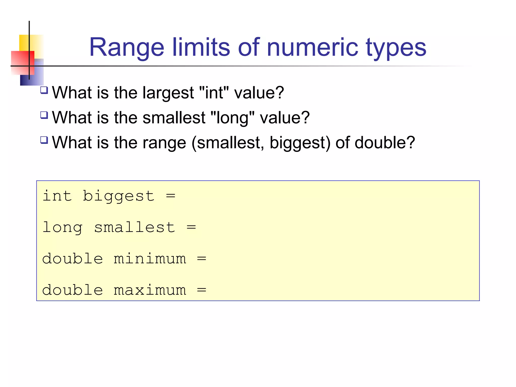 Range limits of numeric types
 What is the largest "int" value?
 What is the smallest "long" value?
 What is the range (smallest, biggest) of double?
int biggest =
long smallest =
double minimum =
double maximum =
 