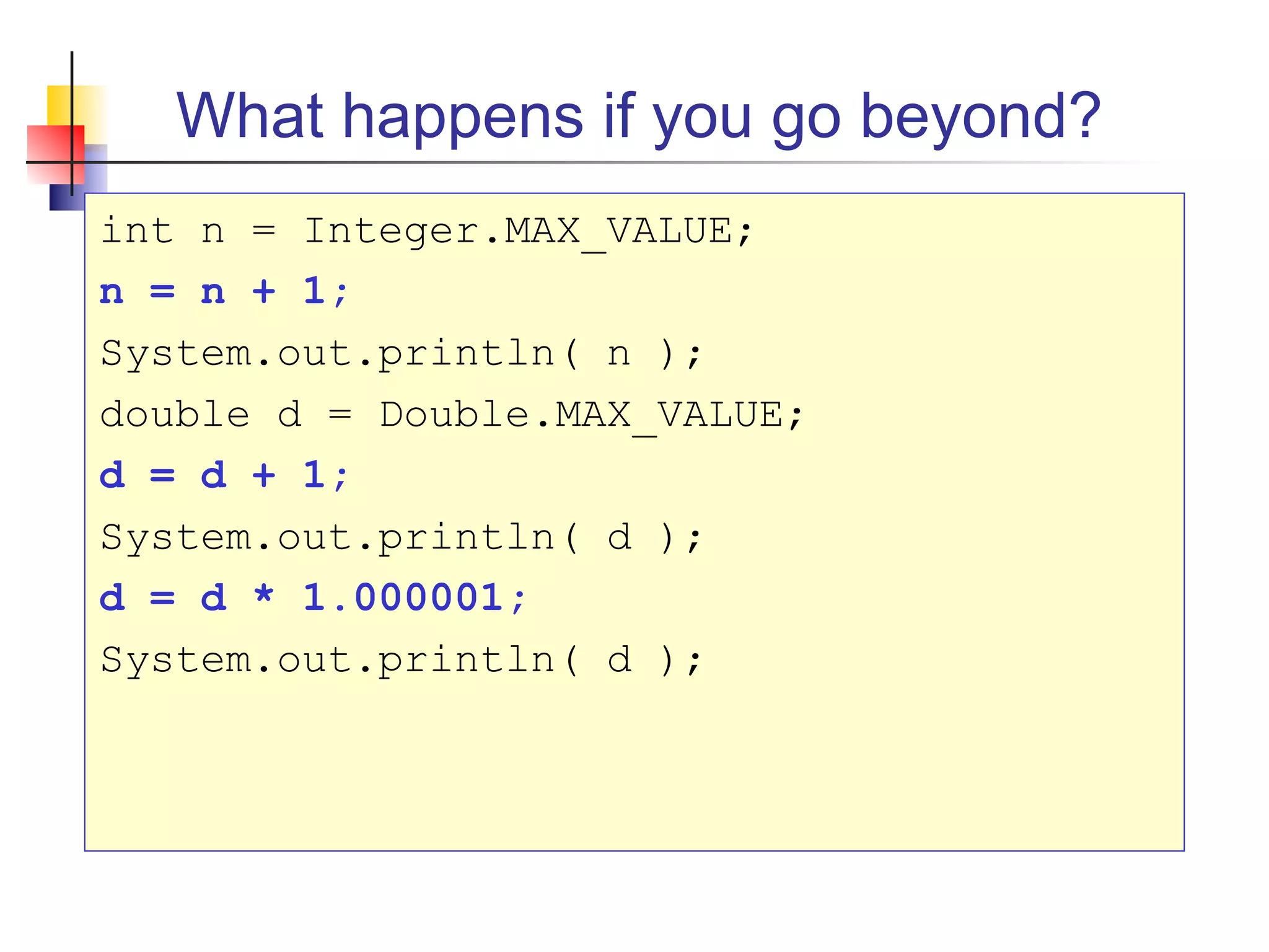 What happens if you go beyond?
int n = Integer.MAX_VALUE;
n = n + 1;
System.out.println( n );
double d = Double.MAX_VALUE;
d = d + 1;
System.out.println( d );
d = d * 1.000001;
System.out.println( d );
 