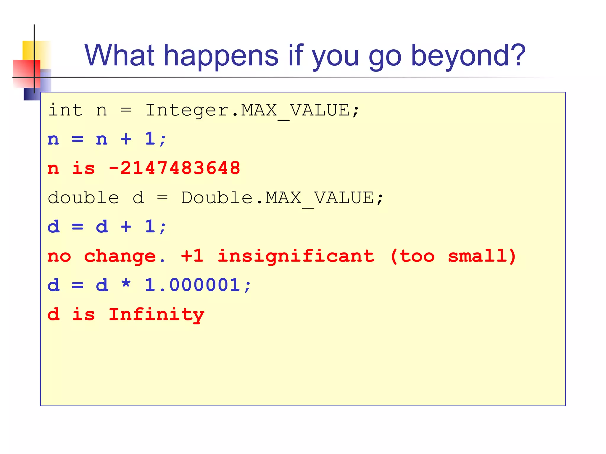 What happens if you go beyond?
int n = Integer.MAX_VALUE;
n = n + 1;
n is -2147483648
double d = Double.MAX_VALUE;
d = d + 1;
no change. +1 insignificant (too small)
d = d * 1.000001;
d is Infinity
 