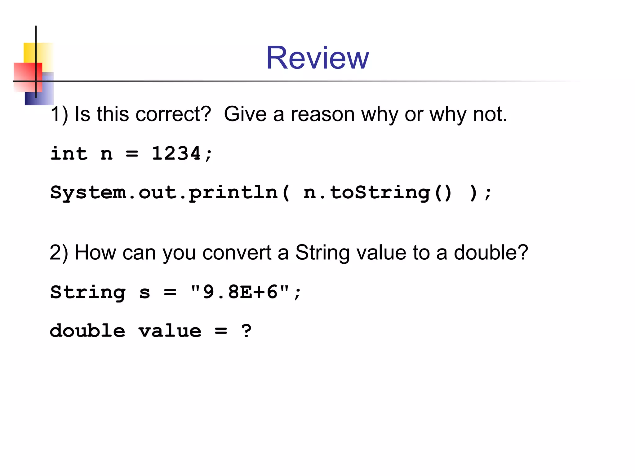 Review
1) Is this correct? Give a reason why or why not.
int n = 1234;
System.out.println( n.toString() );
2) How can you convert a String value to a double?
String s = "9.8E+6";
double value = ?
 