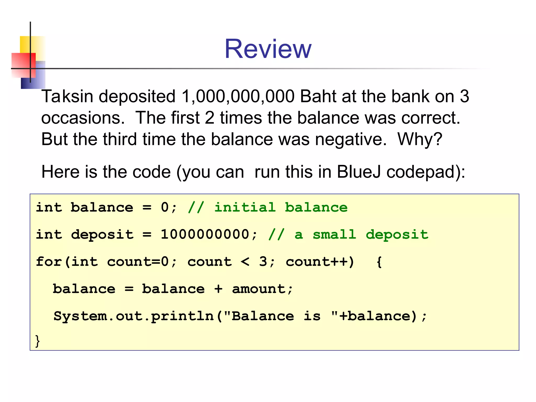 Review
Taksin deposited 1,000,000,000 Baht at the bank on 3
occasions. The first 2 times the balance was correct.
But the third time the balance was negative. Why?
Here is the code (you can run this in BlueJ codepad):
int balance = 0; // initial balance
int deposit = 1000000000; // a small deposit
for(int count=0; count < 3; count++) {
balance = balance + amount;
System.out.println("Balance is "+balance);
}
 